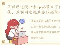 互联网电视业务ipv6带来了什么改变和变化，互联网电视业务IPv6带来了什么改变